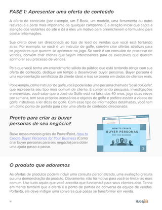 18.
FASE 1: Apresentar uma oferta de conteúdo
A oferta de conteúdo (por exemplo, um E-Book, um modelo, uma ferramenta ou outro
recurso) é a parte mais importante de qualquer campanha. É a atração inicial que capta a
atenção dos visitantes do site e dá a eles um motivo para preencherem o formulário para
coletar informações.
Sua oferta deve ser direcionada ao tipo de lead de vendas que você está tentando
atrair. Por exemplo, se você é um instrutor de golfe, convém criar ofertas atrativas para
os jogadores que querem se aprimorar no jogo. Se você é um consultor de processo de
vendas, convém criar ofertas que sejam interessantes para os executivos que querem
aprimorar seu processo de vendas.
Para que você tenha um entendimento sólido do público que está tentando atingir com sua
oferta de conteúdo, dedique um tempo a desenvolver buyer personas. Buyer persona é
uma representação semifictícia do cliente ideal, e isso se baseia em dados de clientes reais.
Porexemplo,comoinstrutordegolfe,vocêpoderiaterumapersonachamada"JosédoGolfe",
que representa seu tipo mais comum de cliente. E combinando pesquisa, investigações
e entrevistas, você sabe que o José do Golfe está na faixa dos 40 anos, joga duas vezes
por semana, tem seus próprios acessórios e objetos de golfe e prefere assistir a vídeos de
golfe instrutivos a ler dicas de golfe. Com esse tipo de informações detalhadas, você tem
um ótimo ponto de partida para criar uma oferta de conteúdo direcionada.
O produto que adoramos
As ofertas de produtos podem incluir uma consulta personalizada, uma avaliação gratuita
ou uma demonstração do produto. Obviamente, não há motivo para você se limitar ao mais
comum. Use tudo aquilo que você acredita que funcionará para seus clientes-alvo. Tenha
em mente também que a oferta é o ponto de partida de conversa da equipe de vendas.
Portanto, ela deve instigar uma conversa que possa se transformar em venda.
Pronto para criar as buyer
personas de seu negócio?
Baixe nosso modelo grátis do PowerPoint, How to
Create Buyer Personas for Your Business (Como
criar buyer personas para seu negócio) para obter
uma ajuda passo a passo.
 