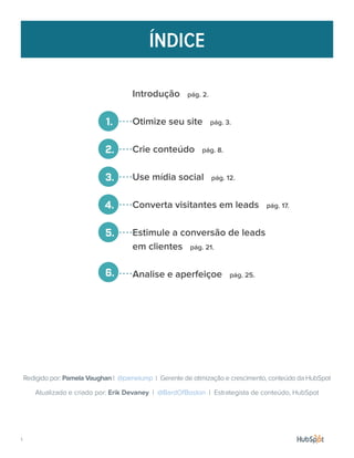 ÍNDICE
Introdução pág. 2.
Otimize seu site pág. 3.
Crie conteúdo pág. 8.
Use mídia social pág. 12.
Converta visitantes em leads pág. 17.
Estimule a conversão de leads
em clientes pág. 21.
Analise e aperfeiçoe pág. 25.
Atualizado e criado por: Erik Devaney | @BardOfBoston | Estrategista de conteúdo, HubSpot
Redigido por: Pamela Vaughan | @pamelump | Gerente de otimização e crescimento, conteúdo da HubSpot
1.
2.
3.
4.
5.
6.
1.
 
