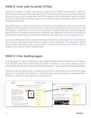 19.
FASE 2: Criar calls to action (CTAs)
Depois de escolher a oferta, crie algumas calls to action (CTAs) interessantes. Conforme
mencionamos anteriormente neste guia, uma CTA é um botão ou um link que atrai a atenção
do visitante para uma landing page. As calls to action ficam em toda parte: páginas do site,
e-mails e publicações em blogs, ofertas de conteúdo e outros. Elas são o fator acionador
da geração de leads.
Na landing page, o visitante é solicitado a preencher o formulário com suas informações de
contato e outros detalhes a fim de receber o que está sendo oferecido. Com essa troca de
informações, o visitante se converte em um lead que a equipe de vendas pode acompanhar.
Naturalmente, nem todos os eventos de conversão são criados da mesma forma, e conforme
você ganhar experiência em marketing na Internet, deverá pensar na pontuação de leads.
Com uma call to action eficaz, você converterá uma grande porcentagem dos visitantes do
site em leads. Para saber mais sobre a criação, o posicionamento e a redação da calls to
action, baixe nosso guia grátis, How to Write & Design Compelling Calls-to-Action (Como
redigir e criar calls to action interessantes).
FASE 3: Criar landing pages
A landing page é onde os visitantes do site chegam depois de terem clicado na call to action.
É aí que eles preenchem o formulário para baixar sua oferta. A equipe de vendas usará as
informaçõescontidasnoformulárioparaacompanhamento...desdequeoleadsejadequalidade.
Lembre-se de que depois que os visitantes preenchem informações em uma landing page
(abaixo e à esquerda), eles devem ser redirecionados para uma página de agradecimento
(abaixo e à direita), onde podem ter acesso à oferta.
 