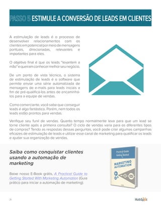 21.
ESTIMULEACONVERSÃODELEADSEMCLIENTES
A estimulação de leads é o processo de
desenvolver relacionamentos com os
clientesempotencialpormeiodemensagens
pontuais, direcionadas, relevantes e
importantes para eles.
O objetivo final é que os leads “levantem a
mão”equeiramconhecermelhorseunegócio.
De um ponto de vista técnico, o sistema
de estimulação de leads é o software que
permite enviar uma série automatizada de
mensagens de e-mails para leads iniciais a
fim de pré-qualificá-los antes de encaminhá-
los para a equipe de vendas.
Como comerciante, você sabe que conseguir
leads é algo fantástico. Porém, nem todos os
leads estão prontos para vendas.
Verifique seu funil de vendas. Quanto tempo normalmente leva para que um lead se
torne cliente após a primeira consulta? O ciclo de vendas varia para os diferentes tipos
de compras? Tendo as respostas dessas perguntas, você pode criar algumas campanhas
eficazes de estimulação de leads e utilizar esse canal de marketing para qualificar os leads
e ajudar sua organização de vendas.
Saiba como conquistar clientes
usando a automação de
marketing
Baixe nosso E-Book grátis, A Practical Guide to
Getting Started With Marketing Automation (Guia
prático para iniciar a automação de marketing).
 