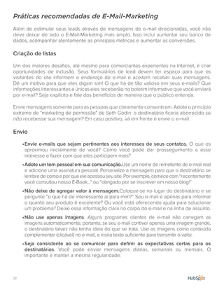 22.
Práticas recomendadas de E-Mail-Marketing
Além de estimular seus leads através de mensagens de e-mail direcionadas, você não
deve deixar de lado o E-Mail-Marketing mais amplo. Isso inclui aumentar seu banco de
dados, acompanhar atentamente as principais métricas e aumentar as conversões.
Criação de listas
Um dos maiores desafios, até mesmo para comerciantes experientes na Internet, é criar
oportunidades de inclusão. Seus formulários de lead devem ter espaço para que os
visitantes do site informem o endereço de e-mail e aceitem receber suas mensagens.
Dê um motivo para que eles digam sim! O que há de tão valioso em seus e-mails? Que
informações interessantes e únicas eles receberão no boletim informativo que você enviará
por e-mail? Seja explícito e fale dos benefícios de maneira que o público entenda.
Envie mensagens somente para as pessoas que claramente consentiram. Adote o princípio
extremo de "marketing de permissão" de Seth Godin: o destinatário ficaria aborrecido se
não recebesse sua mensagem? Em caso positivo, vá em frente e envie o e-mail.
Envio
•	Envie e-mails que sejam pertinentes aos interesses de seus contatos. O que os
aproximou inicialmente de você? Como você pode dar prosseguimento a esse
interesse e fazer com que eles participem mais?
•	Adote um tom pessoal em sua comunicação.Use um nome de remetente de e-mail real
e adicione uma assinatura pessoal. Personalize a mensagem para que o destinatário se
lembredecomoeporqueeleacessouseusite.Porexemplo,comececom“recentemente
você consultou nosso E-Book...” ou “obrigado por se inscrever em nosso blog!”
•	Não deixe de agregar valor à mensagem.Coloque-se no lugar do destinatário e se
pergunte “o que há de interessante aí para mim?” Seu e-mail é apenas para informar
o quanto seu produto é excelente? Ou você está oferecendo ajuda para solucionar
um problema? Deixe essa informação clara no corpo do e-mail e na linha de assunto.
•	Não use apenas imagens. Alguns programas clientes de e-mail não carregam as
imagens automaticamente, portanto, se seu e-mail contiver apenas uma imagem grande,
o destinatário talvez não tenha ideia do que se trata. Use as imagens como conteúdo
complementar (clicável) no e-mail, e insira texto suficiente para transmitir o valor.
•	Seja consistente ao se comunicar para definir as expectativas certas para os
destinatários. Você pode enviar mensagens diárias, semanais ou mensais. O
importante é manter a mesma regularidade.
 
