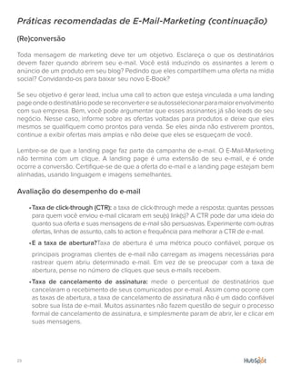 23.
Práticas recomendadas de E-Mail-Marketing (continuação)
(Re)conversão
Toda mensagem de marketing deve ter um objetivo. Esclareça o que os destinatários
devem fazer quando abrirem seu e-mail. Você está induzindo os assinantes a lerem o
anúncio de um produto em seu blog? Pedindo que eles compartilhem uma oferta na mídia
social? Convidando-os para baixar seu novo E-Book?
Se seu objetivo é gerar lead, inclua uma call to action que esteja vinculada a uma landing
pageondeodestinatáriopodesereconvertereseautosselecionarparamaiorenvolvimento
com sua empresa. Bem, você pode argumentar que esses assinantes já são leads de seu
negócio. Nesse caso, informe sobre as ofertas voltadas para produtos e deixe que eles
mesmos se qualifiquem como prontos para venda. Se eles ainda não estiverem prontos,
continue a exibir ofertas mais amplas e não deixe que eles se esqueçam de você.
Lembre-se de que a landing page faz parte da campanha de e-mail. O E-Mail-Marketing
não termina com um clique. A landing page é uma extensão de seu e-mail, e é onde
ocorre a conversão. Certifique-se de que a oferta do e-mail e a landing page estejam bem
alinhadas, usando linguagem e imagens semelhantes.
Avaliação do desempenho do e-mail
•	Taxa de click-through (CTR): a taxa de click-through mede a resposta: quantas pessoas
para quem você enviou e-mail clicaram em seu(s) link(s)? A CTR pode dar uma ideia do
quanto sua oferta e suas mensagens de e-mail são persuasivas. Experimente com outras
ofertas, linhas de assunto, calls to action e frequência para melhorar a CTR de e-mail.
•	E a taxa de abertura?Taxa de abertura é uma métrica pouco confiável, porque os
principais programas clientes de e-mail não carregam as imagens necessárias para
rastrear quem abriu determinado e-mail. Em vez de se preocupar com a taxa de
abertura, pense no número de cliques que seus e-mails recebem.
•	Taxa de cancelamento de assinatura: mede o percentual de destinatários que
cancelaram o recebimento de seus comunicados por e-mail. Assim como ocorre com
as taxas de abertura, a taxa de cancelamento de assinatura não é um dado confiável
sobre sua lista de e-mail. Muitos assinantes não fazem questão de seguir o processo
formal de cancelamento de assinatura, e simplesmente param de abrir, ler e clicar em
suas mensagens.
 