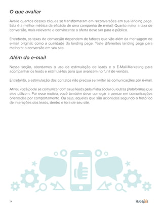 24.
O que avaliar
Avalie quantos desses cliques se transformaram em reconversões em sua landing page.
Esta é a melhor métrica da eficácia de uma campanha de e-mail. Quanto maior a taxa de
conversão, mais relevante e convincente a oferta deve ser para o público.
Entretanto, as taxas de conversão dependem de fatores que vão além da mensagem de
e-mail original, como a qualidade da landing page. Teste diferentes landing page para
melhorar a conversão em seu site.
Além do e-mail
Nessa seção, abordamos o uso da estimulação de leads e o E-Mail-Marketing para
acompanhar os leads e estimulá-los para que avancem no funil de vendas.
Entretanto, a estimulação dos contatos não precisa se limitar às comunicações por e-mail.
Afinal, você pode se comunicar com seus leads pela mídia social ou outras plataformas que
eles utilizem. Por esse motivo, você também deve começar a pensar em comunicações
orientadas por comportamento. Ou seja, aquelas que são acionadas segundo o histórico
de interações dos leads, dentro e fora de seu site.
 