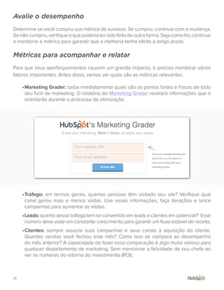 26.
Avalie o desempenho
Determine se você cumpriu sua métrica de sucesso. Se cumpriu, continue com a mudança.
Se não cumpriu, verifique o que poderia ter sido feito de outra forma. Seja como for, continue
a monitorar a métrica para garantir que a melhoria tenha efeito a longo prazo.
Métricas para acompanhar e relatar
Para que seus aperfeiçoamentos causem um grande impacto, é preciso monitorar vários
fatores importantes. Antes disso, vamos ver quais são as métricas relevantes.
•	Marketing Grader: saiba imediatamente quais são os pontos fortes e fracos de todo
seu funil de marketing. O relatório do Marketing Grader revelará informações que o
orientarão durante o processo de otimização.
•	Tráfego: em termos gerais, quantas pessoas têm visitado seu site? Verifique qual
canal gerou mais e menos visitas. Use essas informações, faça iterações e lance
campanhas para aumentar as visitas.
•	Leads: quanto desse tráfego tem se convertido em leads e clientes em potencial? Esse
número deve estar em constante crescimento para garantir um fluxo estável de receita.
•	Clientes: sempre associe suas campanhas e seus canais à aquisição do cliente.
Quantas vendas você fechou este mês? Como isso se compara ao desempenho
do mês anterior? A capacidade de fazer essa comparação é algo muito valioso para
qualquer departamento de marketing. Sem mencionar a felicidade de seu chefe ao
ver os números do retorno do investimento (ROI).
 