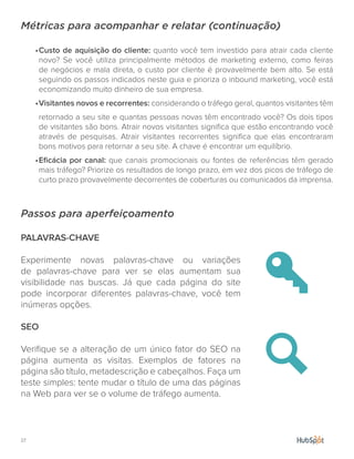 27.
Métricas para acompanhar e relatar (continuação)
•	Custo de aquisição do cliente: quanto você tem investido para atrair cada cliente
novo? Se você utiliza principalmente métodos de marketing externo, como feiras
de negócios e mala direta, o custo por cliente é provavelmente bem alto. Se está
seguindo os passos indicados neste guia e prioriza o inbound marketing, você está
economizando muito dinheiro de sua empresa.
•	Visitantes novos e recorrentes: considerando o tráfego geral, quantos visitantes têm
retornado a seu site e quantas pessoas novas têm encontrado você? Os dois tipos
de visitantes são bons. Atrair novos visitantes significa que estão encontrando você
através de pesquisas. Atrair visitantes recorrentes significa que elas encontraram
bons motivos para retornar a seu site. A chave é encontrar um equilíbrio.
•	Eficácia por canal: que canais promocionais ou fontes de referências têm gerado
mais tráfego? Priorize os resultados de longo prazo, em vez dos picos de tráfego de
curto prazo provavelmente decorrentes de coberturas ou comunicados da imprensa.
Passos para aperfeiçoamento
PALAVRAS-CHAVE
Experimente novas palavras-chave ou variações
de palavras-chave para ver se elas aumentam sua
visibilidade nas buscas. Já que cada página do site
pode incorporar diferentes palavras-chave, você tem
inúmeras opções.
SEO
Verifique se a alteração de um único fator do SEO na
página aumenta as visitas. Exemplos de fatores na
página são título, metadescrição e cabeçalhos. Faça um
teste simples: tente mudar o título de uma das páginas
na Web para ver se o volume de tráfego aumenta.
 