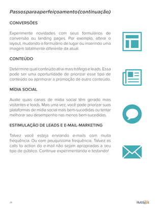 28.
Passosparaaperfeiçoamento(continuação)
CONVERSÕES
Experimente novidades com seus formulários de
conversão ou landing pages. Por exemplo, altere o
layout, mudando o formulário de lugar ou inserindo uma
imagem totalmente diferente da atual.
CONTEÚDO
Determine qual conteúdo atrai mais tráfego e leads. Essa
pode ser uma oportunidade de priorizar esse tipo de
conteúdo ou aprimorar a promoção de outro conteúdo.
MÍDIA SOCIAL
Avalie quais canais de mídia social têm gerado mais
visitantes e leads. Mais uma vez, você pode priorizar suas
plataformas de mídia social mais bem-sucedidas ou tentar
melhorar seu desempenho nas menos bem-sucedidas.
ESTIMULAÇÃO DE LEADS E E-MAIL-MARKETING
Talvez você esteja enviando e-mails com muita
frequência. Ou com pouquíssima frequência. Talvez as
calls to action do e-mail não sejam apropriadas a seu
tipo de público. Continue experimentando e testando!
 
