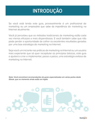 Se você está lendo este guia, provavelmente é um profissional de
marketing ou um empresário que sabe da importância do marketing na
Internet atualmente.
Você já percebeu que os métodos tradicionais de marketing estão cada
vez menos eficazes e mais dispendiosos. E você também sabe que não
pode perder a oportunidade de colher os excelentes resultados gerados
por uma boa estratégia de marketing na Internet.
Seja você um iniciante nas práticas de marketing na Internet ou um usuário
mais experiente que só quer recapitular os princípios básicos, este guia
o ajudará a criar e implementar, passo a passo, uma estratégia exitosa de
marketing na Internet.
Nota: Você encontrará recomendações de guias especializadas em várias partes deste
Ebook, que no momento ainda estão em Inglês
INTRODUÇÃO
2.
 