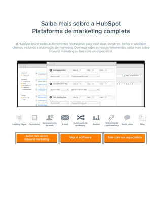 Saiba mais sobre a HubSpot
Plataforma de marketing completa
Landing Pages Formulários
Gerenciamento
de leads
E-mail
Automação de
marketing
Análise
Sincronização
com Salesforce
Social Inbox Blog
A HubSpot reúne todas as ferramentas necessárias para você atrair, converter, fechar e satisfazer
clientes, incluindo a automação de marketing. Conheça todas as nossas ferramentas, saiba mais sobre
inbound marketing ou fale com um especialista.
Saiba mais sobre
inbound marketing
Fale com um especialistaVeja o software
 