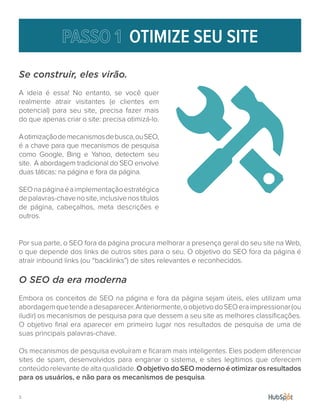 3.
Se construir, eles virão.
A ideia é essa! No entanto, se você quer
realmente atrair visitantes (e clientes em
potencial) para seu site, precisa fazer mais
do que apenas criar o site: precisa otimizá-lo.
Aotimizaçãodemecanismosdebusca,ouSEO,
é a chave para que mecanismos de pesquisa
como Google, Bing e Yahoo, detectem seu
site. A abordagem tradicional do SEO envolve
duas táticas: na página e fora da página.
SEOnapáginaéaimplementaçãoestratégica
depalavras-chavenosite,inclusivenostítulos
de página, cabeçalhos, meta descrições e
outros.
OTIMIZE SEU SITE
Por sua parte, o SEO fora da página procura melhorar a presença geral do seu site na Web,
o que depende dos links de outros sites para o seu. O objetivo do SEO fora da página é
atrair inbound links (ou “backlinks”) de sites relevantes e reconhecidos.
O SEO da era moderna
Embora os conceitos de SEO na página e fora da página sejam úteis, eles utilizam uma
abordagemquetendeadesaparecer.Anteriormente,oobjetivodoSEOeraimpressionar(ou
iludir) os mecanismos de pesquisa para que dessem a seu site as melhores classificações.
O objetivo final era aparecer em primeiro lugar nos resultados de pesquisa de uma de
suas principais palavras-chave.
Os mecanismos de pesquisa evoluíram e ficaram mais inteligentes. Eles podem diferenciar
sites de spam, desenvolvidos para enganar o sistema, e sites legítimos que oferecem
conteúdorelevantedealtaqualidade.OobjetivodoSEOmodernoéotimizarosresultados
para os usuários, e não para os mecanismos de pesquisa.
 
