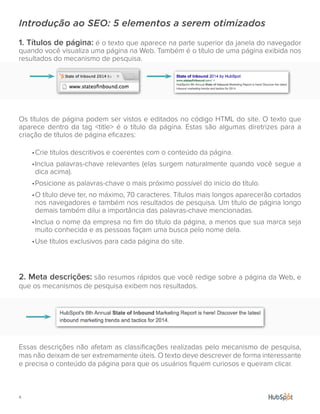 4.
Introdução ao SEO: 5 elementos a serem otimizados
1. Títulos de página: é o texto que aparece na parte superior da janela do navegador
quando você visualiza uma página na Web. Também é o título de uma página exibida nos
resultados do mecanismo de pesquisa.
Os títulos de página podem ser vistos e editados no código HTML do site. O texto que
aparece dentro da tag <title> é o título da página. Estas são algumas diretrizes para a
criação de títulos de página eficazes:
•	Crie títulos descritivos e coerentes com o conteúdo da página.
•	Inclua palavras-chave relevantes (elas surgem naturalmente quando você segue a
dica acima).
•	Posicione as palavras-chave o mais próximo possível do início do título.
•	O título deve ter, no máximo, 70 caracteres. Títulos mais longos aparecerão cortados
nos navegadores e também nos resultados de pesquisa. Um título de página longo
demais também dilui a importância das palavras-chave mencionadas.
•	Inclua o nome da empresa no fim do título da página, a menos que sua marca seja
muito conhecida e as pessoas façam uma busca pelo nome dela.
•	Use títulos exclusivos para cada página do site.
2. Meta descrições: são resumos rápidos que você redige sobre a página da Web, e
que os mecanismos de pesquisa exibem nos resultados.
Essas descrições não afetam as classificações realizadas pelo mecanismo de pesquisa,
mas não deixam de ser extremamente úteis. O texto deve descrever de forma interessante
e precisa o conteúdo da página para que os usuários fiquem curiosos e queiram clicar.
 