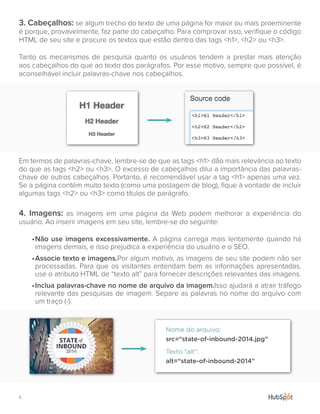 5.
3. Cabeçalhos: se algum trecho do texto de uma página for maior ou mais proeminente
é porque, provavelmente, faz parte do cabeçalho. Para comprovar isso, verifique o código
HTML de seu site e procure os textos que estão dentro das tags <h1>, <h2> ou <h3>.
Tanto os mecanismos de pesquisa quanto os usuários tendem a prestar mais atenção
aos cabeçalhos do que ao texto dos parágrafos. Por esse motivo, sempre que possível, é
aconselhável incluir palavras-chave nos cabeçalhos.
Em termos de palavras-chave, lembre-se de que as tags <h1> dão mais relevância ao texto
do que as tags <h2> ou <h3>. O excesso de cabeçalhos dilui a importância das palavras-
chave de outros cabeçalhos. Portanto, é recomendável usar a tag <h1> apenas uma vez.
Se a página contém muito texto (como uma postagem de blog), fique à vontade de incluir
algumas tags <h2> ou <h3> como títulos de parágrafo.
4. Imagens: as imagens em uma página da Web podem melhorar a experiência do
usuário. Ao inserir imagens em seu site, lembre-se do seguinte:
•	Não use imagens excessivamente. A página carrega mais lentamente quando há
imagens demais, e isso prejudica a experiência do usuário e o SEO.
•	Associe texto e imagens.Por algum motivo, as imagens de seu site podem não ser
processadas. Para que os visitantes entendam bem as informações apresentadas,
use o atributo HTML de “texto alt” para fornecer descrições relevantes das imagens.
•	Inclua palavras-chave no nome de arquivo da imagem.Isso ajudará a atrair tráfego
relevante das pesquisas de imagem. Separe as palavras no nome do arquivo com
um traço (-).
src=“state-of-inbound-2014.jpg”
alt=“state-of-inbound-2014”
Nome do arquivo:
Texto "alt":
 