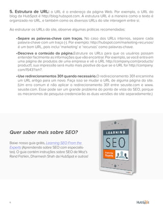 6.
5. Estrutura de URL: o URL é o endereço da página Web. Por exemplo, o URL do
blog da HubSpot é http://blog.hubspot.com. A estrutura URL é a maneira como o texto é
organizado no URL, e também como os diversos URLs do site interagem entre si.
Ao estruturar os URLs do site, observe algumas práticas recomendadas:
•	Separe as palavras-chave com traços. No caso dos URLs internos, separe cada
palavra-chave com um traço (-). Por exemplo: http://hubspot.com/marketing-recursos/
é um bom URL, pois inclui ‘marketing’ e ‘recursos’ como palavras-chave.
•	Descreva o conteúdo da página.Estruture os URLs para que os usuários possam
entender facilmente as informações que vão encontrar. Por exemplo, se você entra em
uma página de produtos de uma empresa e vê o URL http://company.com/products/
product1, sua impressão será muito mais positiva do que se o URL for http://company.
com/1543?/eh?.
•	Use redirecionamentos 301 quando necessário.O redirecionamento 301 encaminha
um URL antigo para um novo. Faça isso se mudar o URL de alguma página do site.
(Um erro comum é não aplicar o redirecionamento 301 entre seusite.com e www.
seusite.com. Esse pode ser um grande problema do ponto de vista do SEO, porque
os mecanismos de pesquisa credenciarão as duas versões do site separadamente.)
Quer saber mais sobre SEO?
Baixe nosso guia grátis, Learning SEO From the
Experts (Aprendendo sobre SEO com especialis-
tas). O guia contém instruções sobre SEO de Moz’s
Rand Fishkin, Dharmesh Shah da HubSpot e outros!
 