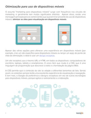 7.
Otimização para uso de dispositivos móveis
O assunto "marketing para dispositivos móveis" surge com frequência nos círculos de
marketing, e geralmente tem muitos significados distintos. Apesar disso, existe uma
mensagem principal para os comerciantes que querem tirar proveito do uso de dispositivos
móveis: otimizar os sites para visualização em dispositivos móveis.
Apesar das várias opções para oferecer uma experiência em dispositivos móveis (por
exemplo, criar um site específico para dispositivos móveis ou lançar um app), do ponto de
vista da otimização, o ideal é usar um design receptivo.
Um site receptivo usa o mesmo URL e HTML em todos os dispositivos: computadores de
escritório, laptops, tablets e smartphones. O único item que muda é a CSS, que é uma
linguagem de programação que descreve o estilo e a formatação da página Web.
A CSS permite que o conteúdo do site se adapte a diferentes tamanhos de tela. Sendo
assim, os visitantes sempre terão uma excelente experiência de visualização e navegação.
E tem mais, o Google dá preferência a designs receptivos em vez de outras tecnologias
para dispositivos móveis, porque agiliza o rastreamento e a indexação.
 