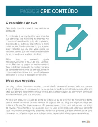 8.
CRIE CONTEÚDO
O conteúdo é de ouro
Depois de otimizar o site, é hora de criar o
conteúdo.
O conteúdo é o combustível que impulsa
sua estratégia de marketing na Internet. Ao
criar conteúdo relevante e de alta qualidade,
direcionado a públicos específicos e bem
definidos, você fará muito mais do que apenas
atrair visitantes ao seu site: você atrairá os
visitantes certos, que têm maior probabilidade
de se converter em leads (e clientes).
Além disso, o conteúdo ajuda
consideravelmente o SEO do site. Lembra-
se do SEO fora da página da seção anterior?
Criar e distribuir conteúdo é a melhor maneira
de conquistar esses links de entrada, que são
capazes de impulsionar sua classificação nas
pesquisas e facilitar a detecção de seu site.
Blogs para negócios
Um blog confere dinamismo ao site, com a inclusão de conteúdo novo toda vez que um
artigo é publicado. Os mecanismos de pesquisa concedem classificações mais altas aos
sites que sempre adicionam conteúdo novo. Essas classificações se convertem em novos
visitantes e leads para sua empresa.
Ao criar um blog, tire a capa de dono de empresa ou de gerente de marketing e tente
pensar como um editor de uma revista. O objetivo de seu blog de negócios deve ser
publicar informações importantes e não promocionais, como uma coluna ou um artigo
de revista. Pense também nas palavras que vai usar. Evite jargão do setor que somente
seus funcionários conseguirão entender. Pense nas palavras que seus clientes usam para
descrever os próprios negócios e aplique essas expressões à linguagem de seu blog.
 