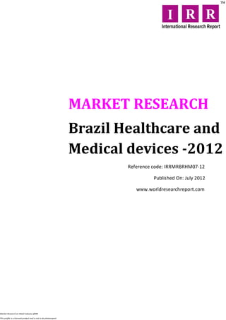 MARKET RESEARCH
                                                                  Brazil Healthcare and
                                                                  Medical devices -2012
                                                                          Reference code: IRRMRBRHM07-12

                                                                                    Published On: July 2012

                                                                             www.worldresearchreport.com




Market Research on Retail industry @IRR

This profile is a licensed product and is not to be photocopied
 