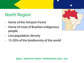 BRAZIL – GROUPE ESC TROYES – INTERNATIONAL WEEK – 2010
North Region
- Home of the Amazon Forest
- Home of most of Brazilian indigenous
people
- Low population density
- 15-20% of the biodiversity of the world
 