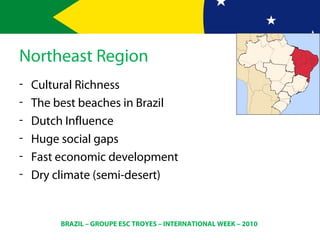 BRAZIL – GROUPE ESC TROYES – INTERNATIONAL WEEK – 2010
Northeast Region
- Cultural Richness
- The best beaches in Brazil
- Dutch Influence
- Huge social gaps
- Fast economic development
- Dry climate (semi-desert)
 
