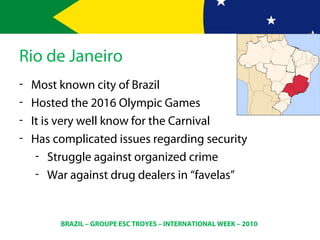 BRAZIL – GROUPE ESC TROYES – INTERNATIONAL WEEK – 2010
Rio de Janeiro
- Most known city of Brazil
- Hosted the 2016 Olympic Games
- It is very well know for the Carnival
- Has complicated issues regarding security
- Struggle against organized crime
- War against drug dealers in “favelas”
 
