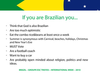 BRAZIL – GROUPE ESC TROYES – INTERNATIONAL WEEK – 2010
If you are Brazilian you...
- Think that God is also Brazilian
- Are too much optimistic
- Eat the combo rice&beans at least once a week
- Summer is synonymous with Carnival, beaches, holidays, Christmas
and New Year’s Eve
- MUST Vote
- Are a football coach
- Want to buy a car
- Are probably open minded about religion, politics and new
ideas.
 