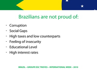 BRAZIL – GROUPE ESC TROYES – INTERNATIONAL WEEK – 2010
Brazilians are not proud of:
- Corruption
- Social Gaps
- High taxes and low counterparts
- Feeling of insecurity
- Educational Level
- High interest rates
 