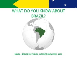 BRAZIL – GROUPE ESC TROYES – INTERNATIONAL WEEK – 2010
WHAT DO YOU KNOW ABOUT
BRAZIL?
 