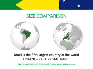 BRAZIL – GROUPE ESC TROYES – INTERNATIONAL WEEK – 2010
SIZE COMPARISON
Brazil is the fifth largest country in the world
1 BRAZIL = 2X EU or 16X FRANCE
 