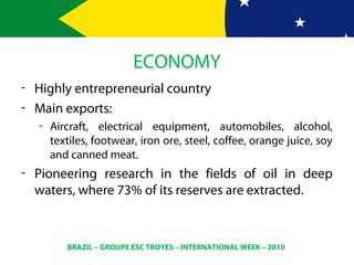 BRAZIL – GROUPE ESC TROYES – INTERNATIONAL WEEK – 2010
ECONOMY
- Highly entrepreneurial country
- Main exports:
- Aircraft, electrical equipment, automobiles, alcohol,
textiles, footwear, iron ore, steel, coffee, orange juice, soy
and canned meat.
- Pioneering research in the fields of oil in deep
waters, where 73% of its reserves are extracted.
 
