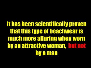 It has been scientifically proven
  that this type of beachwear is
 much more alluring when worn
by an attractive woman, but not
              by a man
 
