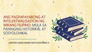 JUNITES ANGIE MARIE MATUCAN BSED 4
ANG PAGPAPAYABONG AT
INTELEKTWALISASYON NG
WIKANG FILIPINO: MULA SA
PANINGING HISTORIKAL AT
SOSYOLOHIKAL
 