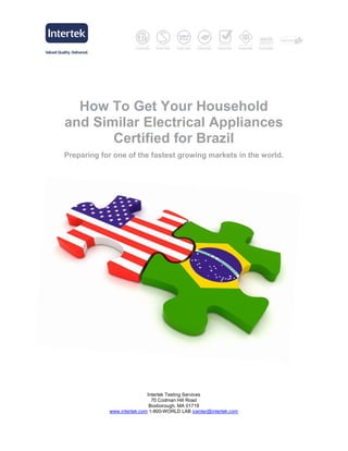 How To Get Your Household
and Similar Electrical Appliances
       Certified for Brazil
Preparing for one of the fastest growing markets in the world.




                            Intertek Testing Services
                              70 Codman Hill Road
                             Boxborough, MA 01719
            www.intertek.com 1-800-WORLD LAB icenter@intertek.com
 