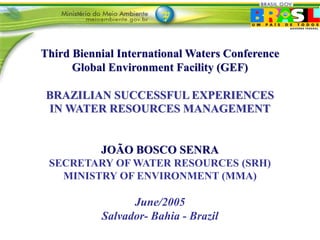 Third Biennial International Waters Conference 
Global Environment Facility (GEF) 
BRAZILIAN SUCCESSFUL EXPERIENCES 
IN WATER RESOURCES MANAGEMENT 
JOÃO BOSCO SENRA 
SECRETARY OF WATER RESOURCES (SRH) 
MINISTRY OF ENVIRONMENT (MMA) 
June/2005 
Salvador- Bahia - Brazil 
 