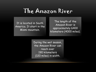 The Amazon River
It is located in South
America. It start in the
Mismi mountain.

The length of the
Amazon River is
approximately 6400
kilometers (4000 miles).

During the wet season,
the Amazon River can
reach over
190 kilometers
(120 miles) in width.

 