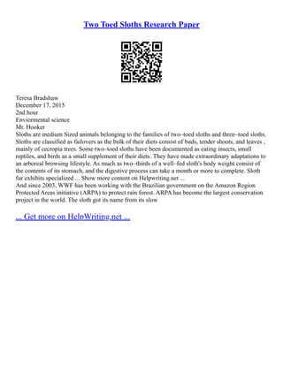 Two Toed Sloths Research Paper
Teresa Bradshaw
December 17, 2015
2nd hour
Enviormental science
Mr. Hooker
Sloths are medium Sized animals belonging to the families of two–toed sloths and three–toed sloths.
Sloths are classified as failovers as the bulk of their diets consist of buds, tender shoots, and leaves ,
mainly of cecropia trees. Some two–toed sloths have been documented as eating insects, small
reptiles, and birds as a small supplement of their diets. They have made extraordinary adaptations to
an arboreal browsing lifestyle. As much as two–thirds of a well–fed sloth's body weight consist of
the contents of its stomach, and the digestive process can take a month or more to complete. Sloth
fur exhibits specialized ... Show more content on Helpwriting.net ...
And since 2003, WWF has been working with the Brazilian government on the Amazon Region
Protected Areas initiative (ARPA) to protect rain forest. ARPA has become the largest conservation
project in the world. The sloth got its name from its slow
... Get more on HelpWriting.net ...
 
