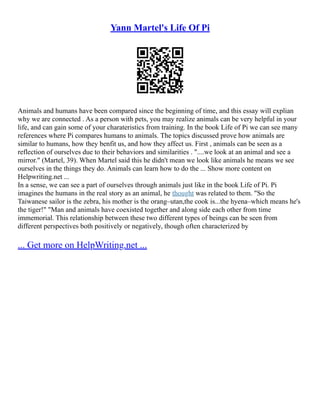 Yann Martel's Life Of Pi
Animals and humans have been compared since the beginning of time, and this essay will explian
why we are connected . As a person with pets, you may realize animals can be very helpful in your
life, and can gain some of your charateristics from training. In the book Life of Pi we can see many
references where Pi compares humans to animals. The topics discussed prove how animals are
similar to humans, how they benfit us, and how they affect us. First , animals can be seen as a
reflection of ourselves due to their behaviors and similarities . "....we look at an animal and see a
mirror." (Martel, 39). When Martel said this he didn't mean we look like animals he means we see
ourselves in the things they do. Animals can learn how to do the ... Show more content on
Helpwriting.net ...
In a sense, we can see a part of ourselves through animals just like in the book Life of Pi. Pi
imagines the humans in the real story as an animal, he thought was related to them. "So the
Taiwanese sailor is the zebra, his mother is the orang–utan,the cook is...the hyena–which means he's
the tiger!" "Man and animals have coexisted together and along side each other from time
immemorial. This relationship between these two different types of beings can be seen from
different perspectives both positively or negatively, though often characterized by
... Get more on HelpWriting.net ...
 