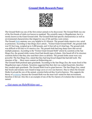 Ground Sloth Research Paper
The Ground Sloth was one of the first extinct animals to be discovered. The Ground Sloth was one
of the first breeds of sloth ever known to mankind. The scientific name is Megatherium, but it is
mostly known as the Giant Ground sloth. The Ground Sloth had specific characteristics as well as
environmental characteristics that shaped its way of life and they went extinct.
The Ground Sloth anatomy was very helpful to it's lifestyle. The ground sloths massive size, acted
as protection. According to San Diego Zoo's article , "Extinct Giant Ground Sloth", the ground sloth
was 9.8 feet long, weighed up to 2,400 pounds, and 14 feet tall on it's hind legs. The ground sloth
was difficult to kill due to it's massive size. The ground sloth had long sharp claws that served
multiple purposes. According to the "Extinct Giant Ground Sloth" article by scientists at the San
Diego Zoo, the ground sloths wastes fossil had should signs of plants. Also based off of its structure
scientists believe that they also used their claws as defense. The ground sloths snout were very
powerful. The San Diego Zoo, stated that they had long boxed shaped that had dull teeth. The
structure of the ... Show more content on Helpwriting.net ...
The Ground Sloth prefered open grasslands. According to the San Diego Zoo, the waste fossil of the
Megatherium signs of plants. Scientists suggested that their diet was a plant based diet, therefore
they needed open grasslands. The Ground Sloth lived in giant burrows. The San Diego Zoo, stated
that fossils and remains were found in large caves or over size burrows. Due to where the Ground
Sloths lived and the size of the animal, scientist believed they lived in burrows. This supports the
theory of evolution, because the Ground Sloth was the most well–suited for that environment,
therefore it thrived. Also this is an example of one of the five factors of evolution that is known as
natural
... Get more on HelpWriting.net ...
 