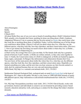 Informative Speech Outline About Sloths Essay
Alicia Pennington
Hobbs
Speech
6 March 2013
All about Sloths Have any of you ever seen or heard of something about a Sloth? (Attention Getter)
Well, actually a lot of people don't know anything let alone one thing about a Sloth. (Audience
Adaptation) Whenever I say to someone that my favorite animal is a Sloth, they rarely know what
they look like or anything about them. (Credibility) Today, I will be informing you of all the things
you could know about Sloths. (Thesis) I will tell you about where they live, what they eat, the
different species, what they look like, how they reproduce, and their conservation status. (Preview)
1. Now to get started, the first thing you need to know about sloths is where they live. a) Sloths ...
Show more content on Helpwriting.net ...
a) Don't worry, the average litter size is just one baby. b) The female sloth only has a gestation
period of between 4 and 5 months. c) Sloths are solitary animals, so they only come together to
mate. 6. Finally, the Conservation status of a Sloth is endangered. a) Sloths are hunted by jaguars,
harpy eagles, and people. b) Dangers like deforestation and urbanization threaten their lives.
You now know all the main points about sloths like where they live, what they eat, the different
species, what they look like, how they reproduce, and their conservation status. Hopefully you
learned something new today, and the next time you hear someone say their favorite animal is a
sloth, don't be surprised because they are very cute and interesting animals.
Millie Bond, NQ, http://a–z–animals.com/animals/sloth/, 2013, 3/6/2013
Smithsonian National Zoological Park, zoological park set amid Rock Creek Park in the heart of
Washington, D.C. Open to the public 364 days a year, home to 2,000 individual animals of nearly
400 different species, http://nationalzoo.si.edu/animals/smallmammals/fact–sloth.cfm, 3/19/2012,
3/6/2013
NA, NQ, http://bioexpedition.com/three–toed–sloth/, 2013, 3/6/2013 David Suzuki, works with
government, business and individuals to conserve our environment by providing science–based
research, education and policy work, and acting as a catalyst for the change that today's situation
demands,
... Get more on HelpWriting.net ...
 