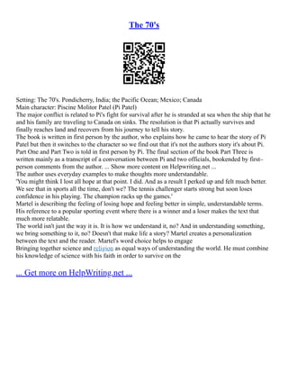 The 70's
Setting: The 70's. Pondicherry, India; the Pacific Ocean; Mexico; Canada
Main character: Piscine Molitor Patel (Pi Patel)
The major conflict is related to Pi's fight for survival after he is stranded at sea when the ship that he
and his family are traveling to Canada on sinks. The resolution is that Pi actually survives and
finally reaches land and recovers from his journey to tell his story.
The book is written in first person by the author, who explains how he came to hear the story of Pi
Patel but then it switches to the character so we find out that it's not the authors story it's about Pi.
Part One and Part Two is told in first person by Pi. The final section of the book Part Three is
written mainly as a transcript of a conversation between Pi and two officials, bookended by first–
person comments from the author. ... Show more content on Helpwriting.net ...
The author uses everyday examples to make thoughts more understandable.
'You might think I lost all hope at that point. I did. And as a result I perked up and felt much better.
We see that in sports all the time, don't we? The tennis challenger starts strong but soon loses
confidence in his playing. The champion racks up the games.'
Martel is describing the feeling of losing hope and feeling better in simple, understandable terms.
His reference to a popular sporting event where there is a winner and a loser makes the text that
much more relatable.
The world isn't just the way it is. It is how we understand it, no? And in understanding something,
we bring something to it, no? Doesn't that make life a story? Martel creates a personalization
between the text and the reader. Martel's word choice helps to engage
Bringing together science and religion as equal ways of understanding the world. He must combine
his knowledge of science with his faith in order to survive on the
... Get more on HelpWriting.net ...
 