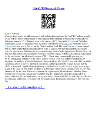 Life Of Pi Research Paper
Life of Pi Essay
Prompt: Yann Martel sprinkles the novel with italicized memories of the "real" Pi Patel and wonders
in his author's note whether fiction is "the selective transformation of reality, the twisting of it to
bring out its essence." If this is so, what is the essence of Pi? (Survival & Religion & To find the
meaning or reason for unexpected acts by god or earth) In the book Life of Pi, written by author
Yann Martel, narrated in first person by Piscine Molitor Patel. The story´s theme revolves around
the life of Pi and his family emigrating from India to Canada. On their passage they encounter a
forceful storm where Pi is deserted on a boat with only himself and a tiger named Richard Parker. In
the story the author scatters authentic memories from the original Pi Patel, which brings out essence
in the publication. So, what is the essence of Pi? ... Show more content on Helpwriting.net ...
In the introduction of the novel the author lectures readers about two and three toed sloths. Pi
describes the sloths as a ¨beautiful example of the miracle of life.¨ why? Pi was enticed by the sloths
nature and ability to survive despite its incoherent and lazy personality. Pi even thought that the
sloths represented, ¨ upside–down yogis deep in meditation or hermits deep in prayer, wise beings.¨
Later in the story we find that Pi has been in a shipwreck on his way to Canada, where his survival
is essential. As we know Pi was accompanied by a tiger named Richard Parker, inherited from a
hunter who produced a clerical error while fowling. Pi´s urgency to survive became part of his
essence because for two hundred and twenty seven days, that was his life. He woke up everyday for
two hundred and twenty seven days with the intention and determination to survive. Survival was
his
... Get more on HelpWriting.net ...
 
