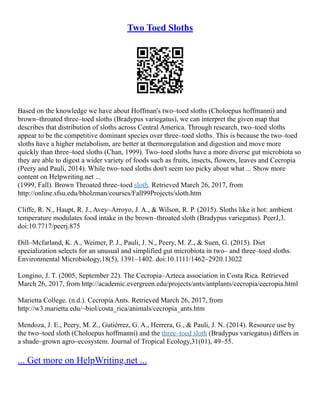 Two Toed Sloths
Based on the knowledge we have about Hoffman's two–toed sloths (Choloepus hoffmanni) and
brown–throated three–toed sloths (Bradypus variegatus), we can interpret the given map that
describes that distribution of sloths across Central America. Through research, two–toed sloths
appear to be the competitive dominant species over three–toed sloths. This is because the two–toed
sloths have a higher metabolism, are better at thermoregulation and digestion and move more
quickly than three–toed sloths (Chan, 1999). Two–toed sloths have a more diverse gut microbiota so
they are able to digest a wider variety of foods such as fruits, insects, flowers, leaves and Cecropia
(Peery and Pauli, 2014). While two–toed sloths don't seem too picky about what ... Show more
content on Helpwriting.net ...
(1999, Fall). Brown Throated three–toed sloth. Retrieved March 26, 2017, from
http://online.sfsu.edu/bholzman/courses/Fall99Projects/sloth.htm
Cliffe, R. N., Haupt, R. J., Avey–Arroyo, J. A., & Wilson, R. P. (2015). Sloths like it hot: ambient
temperature modulates food intake in the brown–throated sloth (Bradypus variegatus). PeerJ,3.
doi:10.7717/peerj.875
Dill–Mcfarland, K. A., Weimer, P. J., Pauli, J. N., Peery, M. Z., & Suen, G. (2015). Diet
specialization selects for an unusual and simplified gut microbiota in two– and three–toed sloths.
Environmental Microbiology,18(5), 1391–1402. doi:10.1111/1462–2920.13022
Longino, J. T. (2005, September 22). The Cecropia–Azteca association in Costa Rica. Retrieved
March 26, 2017, from http://academic.evergreen.edu/projects/ants/antplants/cecropia/cecropia.html
Marietta College. (n.d.). Cecropia Ants. Retrieved March 26, 2017, from
http://w3.marietta.edu/~biol/costa_rica/animals/cecropia_ants.htm
Mendoza, J. E., Peery, M. Z., Gutiérrez, G. A., Herrera, G., & Pauli, J. N. (2014). Resource use by
the two–toed sloth (Choloepus hoffmanni) and the three–toed sloth (Bradypus variegatus) differs in
a shade–grown agro–ecosystem. Journal of Tropical Ecology,31(01), 49–55.
... Get more on HelpWriting.net ...
 