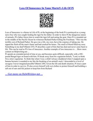 Loss Of Innocence In Yann Martel's Life Of Pi
Loss of Innocence is a theme in Life of Pi, at the beginning of the book Pi is portrayed as a young
naive boy who was caught feeding the tiger by his father. In order to show Pi the dangerous nature
of animals, Pi's father forces him to watch the tiger kill and eating the goat. Once Pi is stranded out
in the middle of the Pacific Ocean he witnesses Richard Parker killing the Frechman. "This was the
terrible cost of Richard Parker. He gave me a life, my own, but at the expense of taking one. He
ripped the flesh off the man's frame and had cracked his bones. The smell of blood filled my nose.
Something in me died"(Martel 255). Pi describes a part of him that has died and never came back to
life. This can be read as Pi's loss of innocence. Another example of loss innocence is ... Show more
content on Helpwriting.net ...
Pi spends an extended period of time at sea, and becomes quite difficult, especially with a 450–
pound Bengal tiger on board with him. Pi break away from his vegetarian beliefs, "Lord, to think
I'm a strict vegetarian. To think that when I was a child I always shuddered when I snapped open a
banana because it sounded to me like the breaking of an animal's neck. I descended to a level of
savagery I never imagined possible"(Martel 249). Given the life and death situation, Pi loses a part
of him in order to survive. Pi also covers himself with wet clothes to protect himself and building a
raft out of oars and life jackets to keep him from Richard
... Get more on HelpWriting.net ...
 