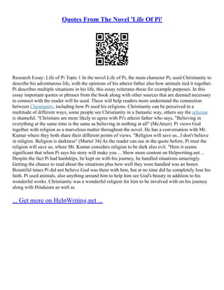 Quotes From The Novel 'Life Of Pi'
Research Essay: Life of Pi Topic 1 In the novel Life of Pi, the main character Pi, used Christianity to
describe his adventurous life, with the opinions of his atheist father also how animals tied it together.
Pi describes multiple situations in his life, this essay reiterates those for example purposes. In this
essay important quotes or phrases from the book along with other sources that are deemed necessary
to connect with the reader will be used. These will help readers more understand the connection
between Christianity, including how Pi used his religions. Christianity can be perceived in a
multitude of different ways, some people see Christianity in a fantastic way, others say the religion
is shameful. "Christians are more likely to agree with Pi's atheist father who says, "Believing in
everything at the same time is the same as believing in nothing at all" (McAteer). Pi views God
together with religion as a marvelous matter throughout the novel. He has a conversation with Mr.
Kumar where they both share their different points of views. "Religion will save us...I don't believe
in religion. Religion is darkness" (Martel 34) As the reader can see in the quote before, Pi trust the
religion will save us, where Mr. Kumar considers religion to be dark also evil. "Here it seems
significant that when Pi says his story will make you ... Show more content on Helpwriting.net ...
Despite the fact Pi had hardships, he kept on with his journey, he handled situations amazingly.
Getting the chance to read about the situations plus how well they were handled was an honor.
Bountiful times Pi did not believe God was there with him, but at no time did he completely lose his
faith. Pi used animals, also anything around him to help him see God's beauty in addition to his
wonderful works. Christianity was a wonderful religion for him to be involved with on his journey
along with Hinduism as well as
... Get more on HelpWriting.net ...
 