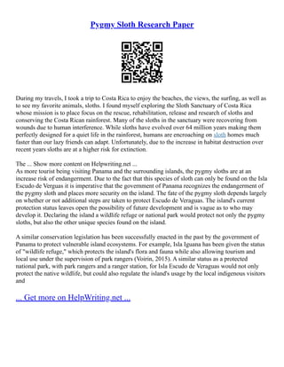 Pygmy Sloth Research Paper
During my travels, I took a trip to Costa Rica to enjoy the beaches, the views, the surfing, as well as
to see my favorite animals, sloths. I found myself exploring the Sloth Sanctuary of Costa Rica
whose mission is to place focus on the rescue, rehabilitation, release and research of sloths and
conserving the Costa Rican rainforest. Many of the sloths in the sanctuary were recovering from
wounds due to human interference. While sloths have evolved over 64 million years making them
perfectly designed for a quiet life in the rainforest, humans are encroaching on sloth homes much
faster than our lazy friends can adapt. Unfortunately, due to the increase in habitat destruction over
recent years sloths are at a higher risk for extinction.
The ... Show more content on Helpwriting.net ...
As more tourist being visiting Panama and the surrounding islands, the pygmy sloths are at an
increase risk of endangerment. Due to the fact that this species of sloth can only be found on the Isla
Escudo de Verguas it is imperative that the government of Panama recognizes the endangerment of
the pygmy sloth and places more security on the island. The fate of the pygmy sloth depends largely
on whether or not additional steps are taken to protect Escudo de Veraguas. The island's current
protection status leaves open the possibility of future development and is vague as to who may
develop it. Declaring the island a wildlife refuge or national park would protect not only the pygmy
sloths, but also the other unique species found on the island.
A similar conservation legislation has been successfully enacted in the past by the government of
Panama to protect vulnerable island ecosystems. For example, Isla Iguana has been given the status
of "wildlife refuge," which protects the island's flora and fauna while also allowing tourism and
local use under the supervision of park rangers (Voirin, 2015). A similar status as a protected
national park, with park rangers and a ranger station, for Isla Escudo de Veraguas would not only
protect the native wildlife, but could also regulate the island's usage by the local indigenous visitors
and
... Get more on HelpWriting.net ...
 