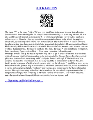 3.14 In Life Of Pi
The name "Pi" in the novel "Life of Pi" was very significant in the story because it develops the
character of Pi himself throughout the story to show his complexity. Pi is not only a name, but it is
also used frequently in math as the number 3.14, which never changes. However, this number is
only rounded to this value, there are actually too many decimals that make it hard for people to
understand, so rounding it to a simple 3.14 makes it easier. The characteristics of this Pi relates to
the character in a way. For example, the infinite amounts of decimals in 3.14 represents the different
kinds of reality Pi has considered about the world. There are infinite point of views one can view the
world as there are infinite decimals to numbers. This name develops Pi into more than a protagonist,
but a constituting figure with multiple ... Show more content on Helpwriting.net ...
Owning a zoo as a family business is a perfect way for Pi to get to know the animals as a child in a
spiritual way and establish his connection to the zoo animals like Richard Parker. In other words, it
gives a more natural feel to the story and it's religious themes. Although, if Pi's family was in a
different business like construction, then the story would be in a much more different state. Pi's
family would be at more of a risk when it came to safety on the job. Also Pi would have never got to
know animals in a spiritual way as a child and to obtain that spiritual connection, which would make
it harder for his religious beliefs. The family zoo business also contributes to the theme of ritual or
routine. Throughout the story, animals are known to have the same rituals or patterns everyday. If
the pattern is changed then something is different. Humans are the same. They follow a routine
everyday as animals do, thus establishing a connection between humans and
... Get more on HelpWriting.net ...
 