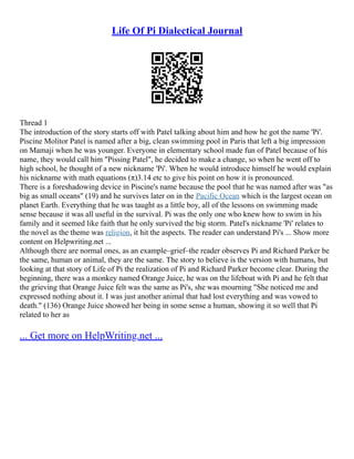 Life Of Pi Dialectical Journal
Thread 1
The introduction of the story starts off with Patel talking about him and how he got the name 'Pi'.
Piscine Molitor Patel is named after a big, clean swimming pool in Paris that left a big impression
on Mamaji when he was younger. Everyone in elementary school made fun of Patel because of his
name, they would call him "Pissing Patel", he decided to make a change, so when he went off to
high school, he thought of a new nickname 'Pi'. When he would introduce himself he would explain
his nickname with math equations (π)3.14 etc to give his point on how it is pronounced.
There is a foreshadowing device in Piscine's name because the pool that he was named after was "as
big as small oceans" (19) and he survives later on in the Pacific Ocean which is the largest ocean on
planet Earth. Everything that he was taught as a little boy, all of the lessons on swimming made
sense because it was all useful in the survival. Pi was the only one who knew how to swim in his
family and it seemed like faith that he only survived the big storm. Patel's nickname 'Pi' relates to
the novel as the theme was religion, it hit the aspects. The reader can understand Pi's ... Show more
content on Helpwriting.net ...
Although there are normal ones, as an example–grief–the reader observes Pi and Richard Parker be
the same, human or animal, they are the same. The story to believe is the version with humans, but
looking at that story of Life of Pi the realization of Pi and Richard Parker become clear. During the
beginning, there was a monkey named Orange Juice, he was on the lifeboat with Pi and he felt that
the grieving that Orange Juice felt was the same as Pi's, she was mourning "She noticed me and
expressed nothing about it. I was just another animal that had lost everything and was vowed to
death." (136) Orange Juice showed her being in some sense a human, showing it so well that Pi
related to her as
... Get more on HelpWriting.net ...
 