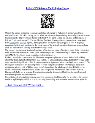 Life Of Pi Science Vs Religion Essay
One of the largest impacting controversies today is Science vs Religion. A controversy that is
outdated back to the 14th century, an era when society started questioning, their religions and started
to grasp reality. The two major themes in Life of Pi by, Yann Martle are Science and Religion. In
Life of Pi, the author uses Pi (Piscine Molitor Patel) the Protagonist to express that society needs
both science and religion equally. Throughout Pi's life before being trapped at sea, Pi displays
education, beliefs, and survival. In the book, most of the animals mentioned are used as metaphors
even the earliest ones starting from the three–toed sloth.
My zoology thesis was a functional analysis of the thyroid gland of the three–toed sloth. I chose the
sloth because its demeanor – calm, quiet and introspective – did something to soothe my shattered
self. (Martle 4) ... Show more content on Helpwriting.net ...
Pi does casually incorporate that he follows or accepts religion and science. When he is talking
about the thyroid glands of the three–toed sloth he is talking about zoology, but the three–toed sloth
adds a spiritual significance. This demonstrates that religion and science are both important to Pi. To
Pi religion and science are both important to learn and get educated on whether you believe in
religion or science. Life of Pi has many beliefs throughout the whole novel, how Pi believes in
Islam, Christianity, and Hinduism. But he also accepts Mr. Kumar even after the fact that Mr.
Kumar, only believes in science. His education not only from school but from the people around
him has taught him a lot about belief.
It is not atheists who get stuck in my craw, but agnostics. Doubt is useful for a while. ... To choose
doubt as a philosophy of life is akin to choosing immobility as a means of transportation. (Martle
... Get more on HelpWriting.net ...
 