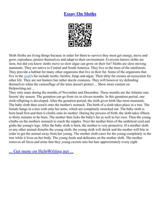 Essay On Sloths
Sloth Sloths are living things because in order for them to survive they must get energy, move and
grow, reproduce, protect themselves and adapt to their environment. Everyone knows sloths are
slow, but did you know sloths move so slow algae can grow on their fur? Sloths are slow moving
mammals. They are native to Central and South America. They live in the trees of the rainforests.
They provide a habitat for many other organisms that live in their fur. Some of the organisms that
live in the sloth's fur include moths, beetles, fungi and algae. Their dirty fur creates an ecosystem for
other life. They are not hunters but rather docile creatures. They will however try defending
themselves when the camouflage of the trees doesn't protect ... Show more content on
Helpwriting.net ...
They only mate during the months of November and December. These months are the Atlantic rain
forests' dry season. The gestation can go from six to eleven months. In this gestation period, one
sloth offspring is developed. After the gestation period, the sloth gives birth like most mammals.
The baby sloth then crawls onto the mother's stomach. The birth of a sloth takes place in a tree. The
female hangs in a tree with only her arms, which are completely stretched out. The baby sloth is
born head first and then it climbs onto its mother. During the process of birth, the sloth takes fifteen
to thirty minutes to be born. The mother then licks the baby's fur as well as her own. Then the young
climbs on the mothers stomach to reach the nipples. Next the mother bites of the umbilical cord and
grabs the young's legs. After the baby sloth is born, the mother is very protective. If a another sloth
or any other animal disturbs the young sloth, the young sloth will shriek and the mother will bite in
order to get the animal away from her young. The mother sloth cares for the young completely in the
tree while it lives on her body. The young feeds and defecates on the mother sloth. The mother
removes all feces and urine that they young excrete into her hair approximately every eight
... Get more on HelpWriting.net ...
 