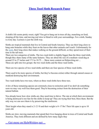 Three Toed Sloth Research Paper
A sloth's life seems pretty sweet, right? You get to hang out in trees all day, munching on food,
sleeping all the time, and moving real slow to blend in with your surroundings. For a sloth, Sunday
is every day. Laziness is just the sloth way.
Sloths are tropical mammals that live in Central and South America. They use their long claws to
hang onto branches while they feast on the leaves that other animals can't reach. Unfortunately for
the sloth, their long claws that makes walking on the ground difficult, so they spend most of their
time in the tall trees.
There are two categories of sloths. The two–toed sloth is slightly bigger than the three–toed sloth,
though they share many of the same features. They are about the size of a medium–sized dog at
around 23 to 27 inches and 17.5 to 18.75. ... Show more content on Helpwriting.net ...
These are split into two groups: the two–toed sloths and the three–toed sloths.
There are two species of two–toed sloths and there are four species of three–toed sloths.
There used to be more species of sloths, but they've become extinct either through natural causes or
mankind destroying their environment.
Two–toed sloths have two toes, where as three–toed sloths have three toes.
A few of these remaining species are extremely close to extinction and if we don't do something
soon we may very well lose them good. They're becoming extinct from the destruction of their
natural habitat.
You already know how slow sloths are, they need time to thrive. The rate at which their environment
is being destroyed is too fast for the sloths to keep up! They are trying their best, bless them. But the
only way we can save them is by preserving the rainforests.
Their height when they stand is 2–2.5 ft and their weight is 8–17 lbs! Their life span is up to 10
years old.
Sloths are slow–moving mammals that spend their lives hanging about in trees of Central and South
America. They look different and are defined by how many digits they
... Get more on HelpWriting.net ...
 