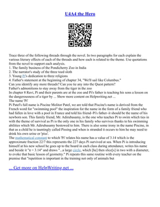 U4A4 the Hero
Trace three of the following threads through the novel. In two paragraphs for each explain the
various literary effects of each of the threads and how each is related to the theme. Use quotations
from the novel to support each analysis.
1. The family business of the Pondicherry Zoo in India
2. The narrator's study of the three toed sloth
3. Young Pi's dedication to three religions
4. Father's statement at the beginning of chapter 34, "We'll sail like Columbus."
Can you identify any more threads? Can you tie any into the Quest pattern?
Father's admonitions to stay away from the tiger in the zoo
In chapter 8 Ravi, Pi and their parents are at the zoo and Pi's father is teaching his sons a lesson on
the dangerousness of a tiger by ... Show more content on Helpwriting.net ...
The name 'Pi'
Pi Patel's full name is Piscine Molitor Patel, we are told that Piscine's name is derived from the
French word for "swimming pool" the inspiration for the name in the form of a family friend who
had fallen in love with a pool in France and told his friend–Pi's father–it should be the name of his
newborn son. This family friend, Mr. Adirubasamy, is the one who teaches Pi to swim which ties in
with the theme of survival as Pi is the only one in his family who survives thanks to his swimming
abilities which Mr. Adirubasamy bestowed to him. There is also some irony in the name Piscine, in
that as a child he is tauntingly called Pissing and when is stranded it occurs to him he may need to
drink his own urine or 'piss'.
The mathematical constant to which 'Pi' relates his name has a value of 3.14 which is the
approximate fraction 22/7 this represents the 227 days Pi survived at sea. When Pi is introducing
himself at his new school he goes up to the board in each class during attendance, writes his name
and beside it "π = 3.14" and draws "...a large circle, which [he] then slice[s] in two with a diameter,
to evoke that basic lesson of geometry." Pi repeats this same routine with every teacher on the
premise that "repetition is important in the training not only of animals but
... Get more on HelpWriting.net ...
 