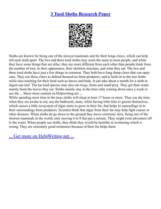 3 Toed Sloths Research Paper
Sloths are known for being one of the slowest mammals and for their longs claws, which can help
tell each sloth apart. The two and three toed sloths may seem the same to most people, and while
they have some things that are alike, they are more different from each other than people think from
the number of toes, to their appearance, their skeleton structure, and what they eat. The two and
three toed sloths have just a few things in common. They both have long sharp claws that can open
cans. They use these claws to defend themselves from predators, and to hold on to the tree limbs
while also reaching for their food such as leaves and buds. It can take about a month for a sloth to
digest one leaf. The toe toed species may also eat twigs, fruits and small prey. They get their water
mainly from the leaves they eat. Sloths mainly stay in the trees only coming down once a week to
use the ... Show more content on Helpwriting.net ...
While spending most time in the trees sloths will sleep at least 17 hours or more. They use the time
when they are awake to eat, use the bathroom, mate, while having little time to groom themselves,
which causes a little ecosystem of algae starts to grow in their fur, that helps to camouflage in to
their surroundings from predators. Scientist think that algae from their fur may help fight cancer or
other diseases. When sloths do go down to the ground they move extremity slow, being one of the
slowest mammals in the world, only moving 6 to 8 feet per a minute. They might even adventure off
to the water. When people see sloths, they think they would be horrible at swimming which is
wrong. They are extremely good swimmers because of their fur helps them
... Get more on HelpWriting.net ...
 