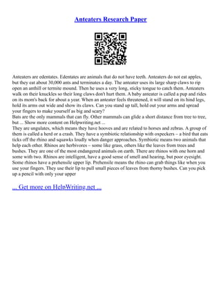 Anteaters Research Paper
Anteaters are edentates. Edentates are animals that do not have teeth. Anteaters do not eat apples,
but they eat about 30,000 ants and terminates a day. The anteater uses its large sharp claws to rip
open an anthill or termite mound. Then he uses a very long, sticky tongue to catch them. Anteaters
walk on their knuckles so their long claws don't hurt them. A baby anteater is called a pup and rides
on its mom's back for about a year. When an anteater feels threatened, it will stand on its hind legs,
hold its arms out wide and show its claws. Can you stand up tall, hold out your arms and spread
your fingers to make yourself as big and scary?
Bats are the only mammals that can fly. Other mammals can glide a short distance from tree to tree,
but ... Show more content on Helpwriting.net ...
They are ungulates, which means they have hooves and are related to horses and zebras. A group of
them is called a herd or a crash. They have a symbiotic relationship with oxpeckers – a bird that eats
ticks off the rhino and squawks loudly when danger approaches. Symbiotic means two animals that
help each other. Rhinos are herbivores – some like grass, others like the leaves from trees and
bushes. They are one of the most endangered animals on earth. There are rhinos with one horn and
some with two. Rhinos are intelligent, have a good sense of smell and hearing, but poor eyesight.
Some rhinos have a prehensile upper lip. Prehensile means the rhino can grab things like when you
use your fingers. They use their lip to pull small pieces of leaves from thorny bushes. Can you pick
up a pencil with only your upper
... Get more on HelpWriting.net ...
 